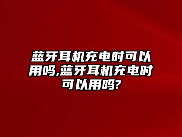 藍(lán)牙耳機(jī)充電時可以用嗎,藍(lán)牙耳機(jī)充電時可以用嗎?