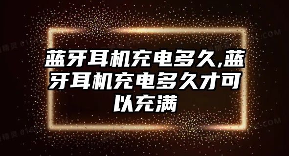 藍(lán)牙耳機(jī)充電多久,藍(lán)牙耳機(jī)充電多久才可以充滿