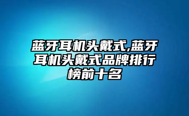 藍(lán)牙耳機頭戴式,藍(lán)牙耳機頭戴式品牌排行榜前十名