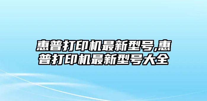 惠普打印機(jī)最新型號,惠普打印機(jī)最新型號大全