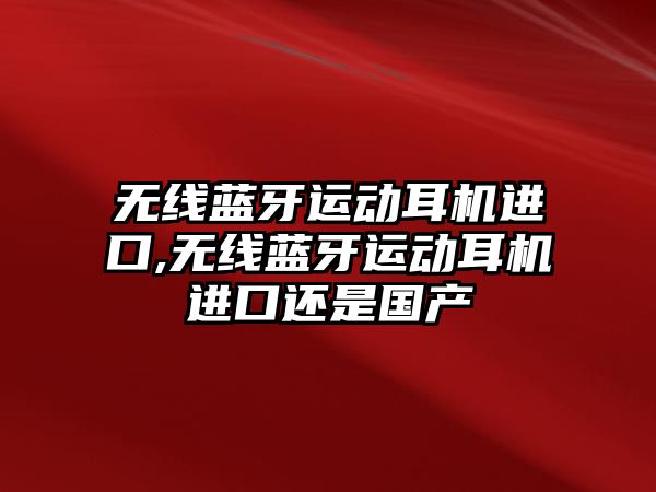 無線藍牙運動耳機進口,無線藍牙運動耳機進口還是國產(chǎn)